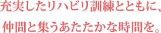 充実したリハビリ訓練とともに仲間と集うあたたかな時間を。