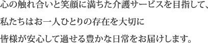 心の触れ合いと笑顔に満ちた介護サービスを目指して、私たちはお一人ひとりの存在を大切に皆様が安心して過せる豊かな日常をお届けします。